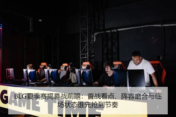 BLG夏季赛揭幕战前瞻：首战看点、阵容磨合与临场状态谁先抢到节奏